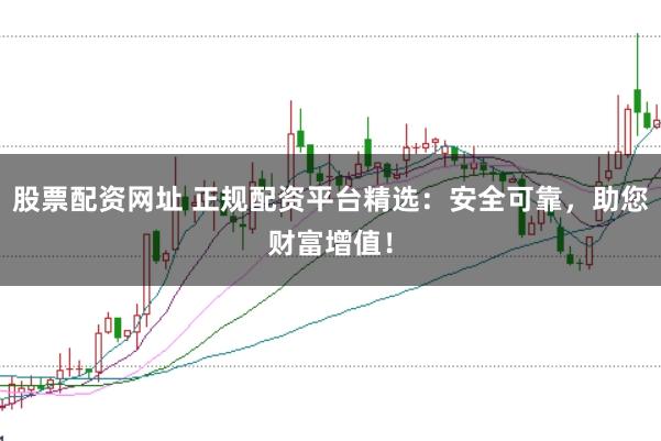 股票配资网址 正规配资平台精选：安全可靠，助您财富增值！