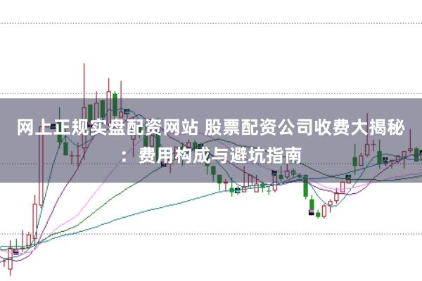 网上正规实盘配资网站 股票配资公司收费大揭秘：费用构成与避坑指南