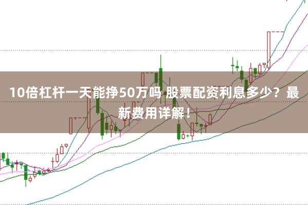 10倍杠杆一天能挣50万吗 股票配资利息多少?最新费用详解!