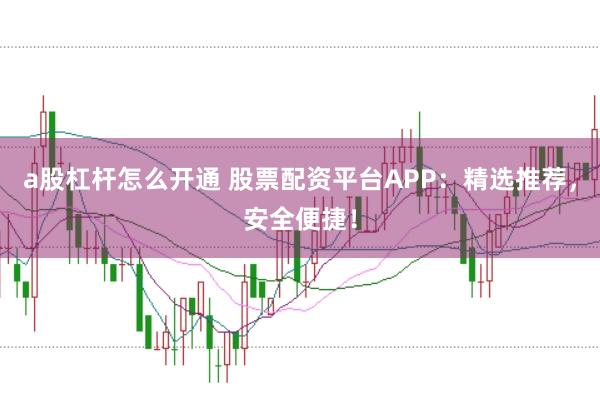 a股杠杆怎么开通 股票配资平台APP：精选推荐，安全便捷！