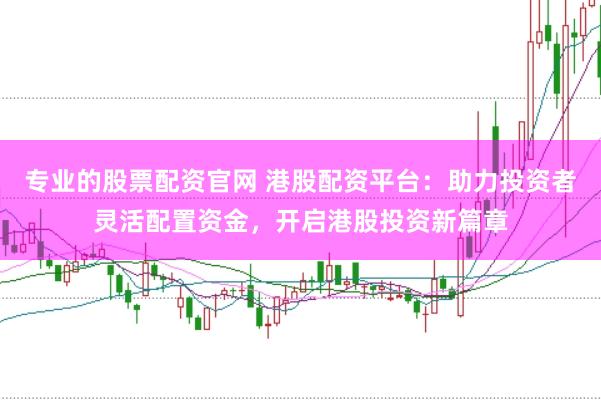 专业的股票配资官网 港股配资平台：助力投资者灵活配置资金，开启港股投资新篇章