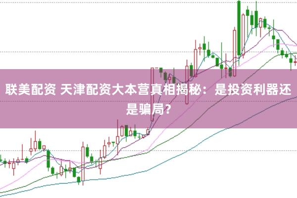 联美配资 天津配资大本营真相揭秘：是投资利器还是骗局？