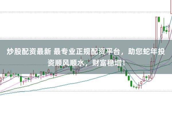 炒股配资最新 最专业正规配资平台，助您蛇年投资顺风顺水，财富稳增！