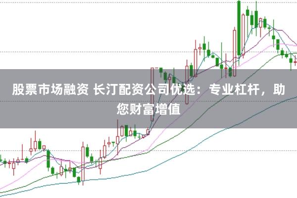 股票市场融资 长汀配资公司优选:专业杠杆,助您财富增值