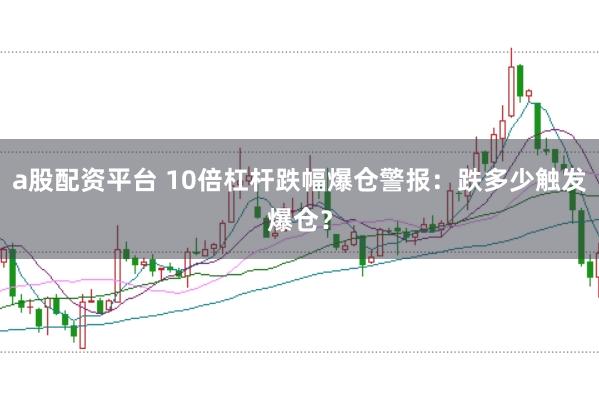 a股配资平台 10倍杠杆跌幅爆仓警报：跌多少触发爆仓？