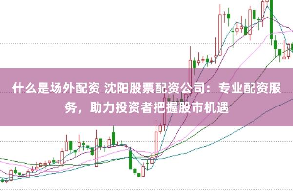 什么是场外配资 沈阳股票配资公司：专业配资服务，助力投资者把握股市机遇