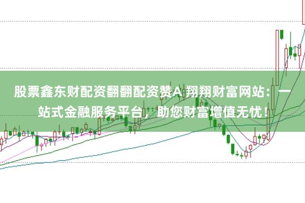 股票鑫东财配资翻翻配资赞A 翔翔财富网站：一站式金融服务平台，助您财富增值无忧！