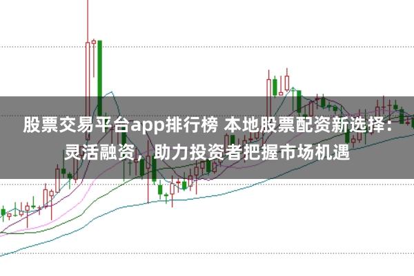 股票交易平台app排行榜 本地股票配资新选择：灵活融资，助力投资者把握市场机遇