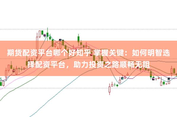 期货配资平台哪个好知乎 掌握关键：如何明智选择配资平台，助力投资之路顺畅无阻
